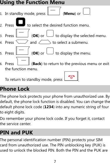 Using the Function Menu 1. In standby mode, press   (Menu) or  . 2. Press    to select the desired function menu. 3. Press   (OK) or    to display the selected menu. 4. Press    and    to select a submenu.  (OK) or    to display the menu. 5. Press 6. Press   (Back) to return to the previous menu or exit the function menu.   To return to standby mode, press  . Phone Lock The phone lock protects your phone from unauthorized use. By default, the phone lock function is disabled. You can change the default phone lock code (1234) into any numeric string of four to eight digits. Do remember your phone lock code. If you forget it, contact the service center. PIN and PUK   The personal identification number (PIN) protects your SIM card from unauthorized use. The PIN unblocking key (PUK) is used to unlock the blocked PIN. Both the PIN and the PUK are 7 