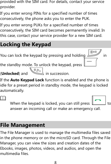 provided with the SIM card. For details, contact your service provider. If you enter wrong PINs for a specified number of times consecutively, the phone asks you to enter the PUK. If you enter wrong PUKs for a specified number of times consecutively, the SIM card becomes permanently invalid. In this case, contact your service provider for a new SIM card. Locking the Keypad You can lock the keypad by pressing and holding   in the standby mode. To unlock the keypad, press   (Unlocked) and   in succession. If the Auto Keypad Lock function is enabled and the phone is idle for a preset period in standby mode, the keypad is locked automatically.  When the keypad is locked, you can still press  to answer an incoming call or make an emergency call.    File Management The File Manager is used to manage the multimedia files saved in the phone memory or on the microSD card. Through the File Manager, you can view the sizes and creation dates of the Ebooks, images, photos, videos, and audios, and open the multimedia files. 8 