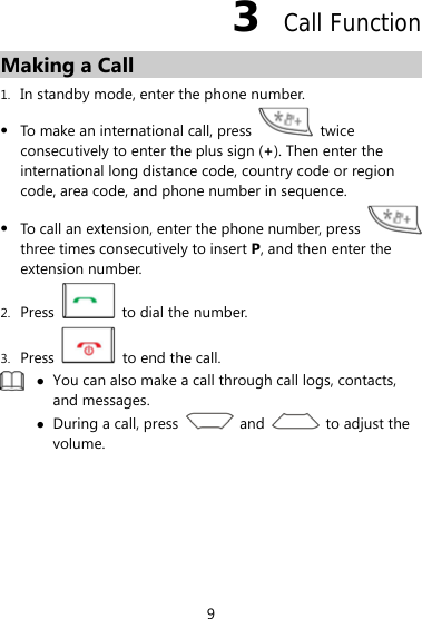 3  Call Function Making a Call 1. In standby mode, enter the phone number. z To make an international call, press   twice consecutively to enter the plus sign (+). Then enter the international long distance code, country code or region code, area code, and phone number in sequence. z To call an extension, enter the phone number, press   three times consecutively to insert P, and then enter the extension number. 2. Press    to dial the number. 3. Press    to end the call.  z You can also make a call through call logs, contacts, and messages. z During a call, press   and   to adjust the volume.  9 