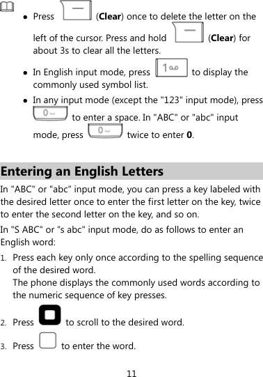   z Press   (Clear) once to delete the letter on the left of the cursor. Press and hold   (Clear) for about 3s to clear all the letters.   z In English input mode, press    to display the commonly used symbol list. z In any input mode (except the &quot;123&quot; input mode), press   to enter a space. In &quot;ABC&quot; or &quot;abc&quot; input mode, press    twice to enter 0.  Entering an English Letters In &quot;ABC&quot; or &quot;abc&quot; input mode, you can press a key labeled with the desired letter once to enter the first letter on the key, twice to enter the second letter on the key, and so on.   In &quot;S ABC&quot; or &quot;s abc&quot; input mode, do as follows to enter an English word: 1. Press each key only once according to the spelling sequence of the desired word.   The phone displays the commonly used words according to the numeric sequence of key presses. 2. Press    to scroll to the desired word. 3. Press    to enter the word. 11 