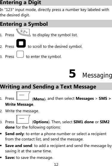 Entering a Digit In &quot;123&quot; input mode, directly press a number key labeled with the desired digit. Entering a Symbol 1. Press    to display the symbol list. 2. Press    to scroll to the desired symbol. 3. Press    to enter the symbol. 5  Messaging Writing and Sending a Text Message   1. Press   (Menu), and then select Messages &gt; SMS &gt; Write Message. 2. Write the message. 3. Press   (Options). Then, select SIM1 done or SIM2 done for the following options: z Send only: to enter a phone number or select a recipient from the contact list, and send the message. z Save and send: to add a recipient and send the message by saving it at the same time. z Save: to save the message. 12 