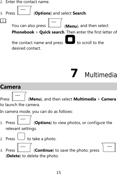 2. Enter the contact name.   3. Press   (Options) and select Search.  You can also press   (Menu), and then select Phonebook &gt; Quick search. Then enter the first letter of the contact name and press    to scroll to the desired contact.  7  Multimedia Camera Press   (Menu), and then select Multimedia &gt; Camera to launch the camera. In camera mode, you can do as follows: 1. Press   (Options) to view photos, or configure the relevant settings. 2. Press    to take a photo. 3. Press   (Continue) to save the photo; press   (Delete) to delete the photo. 15 