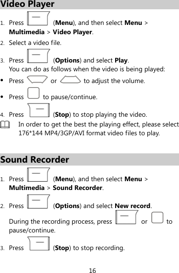 Video Player 1. Press   (Menu), and then select Menu &gt; Multimedia &gt; Video Player. 2. Select a video file.   3. Press   (Options) and select Play. You can do as follows when the video is being played: z Press    or    to adjust the volume. z Press   to pause/continue. 4. Press   (Stop) to stop playing the video.  In order to get the best the playing effect, please select 176*144 MP4/3GP/AVI format video files to play.  Sound Recorder 1. Press   (Menu), and then select Menu &gt; Multimedia &gt; Sound Recorder. 2. Press   (Options) and select New record. During the recording process, press   or   to pause/continue. 3. Press   (Stop) to stop recording. 16 