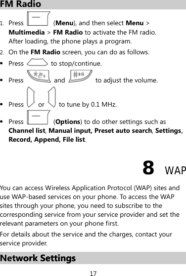FM Radio 1. Press   (Menu), and then select Menu &gt; Multimedia &gt; FM Radio to activate the FM radio. After loading, the phone plays a program. 2. On the FM Radio screen, you can do as follows. z Press  to stop/continue. z Press   and    to adjust the volume. z Press    or    to tune by 0.1 MHz. z Press   (Options) to do other settings such as Channel list, Manual input, Preset auto search, Settings，Record, Append, File list. 8  WAP You can access Wireless Application Protocol (WAP) sites and use WAP-based services on your phone. To access the WAP sites through your phone, you need to subscribe to the corresponding service from your service provider and set the relevant parameters on your phone first.   For details about the service and the charges, contact your service provider. Network Settings work Settings 17 