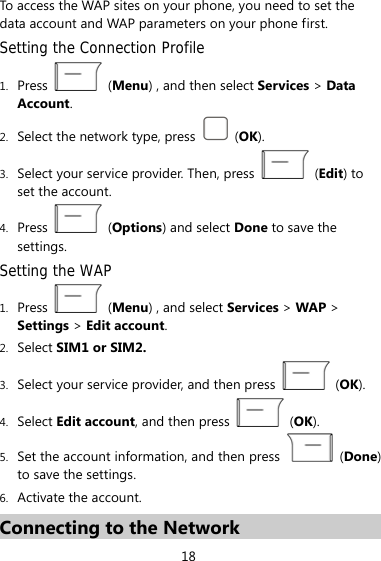 To access the WAP sites on your phone, you need to set the data account and WAP parameters on your phone first. Setting the Connection Profile 1. Press   (Menu) , and then select Services &gt; Data Account. 2. Select the network type, press   (OK). 3. Select your service provider. Then, press   (Edit) to set the account. 4. Press   (Options) and select Done to save the settings. Setting the WAP 1. Press   (Menu) , and select Services &gt; WAP &gt; Settings &gt; Edit account. 2. Select SIM1 or SIM2.  3. Select your service provider, and then press   (OK). 4. Select Edit account, and then press   (OK). 5. Set the account information, and then press   (Done) to save the settings. 6. Activate the account. Connecting to the Network 18 