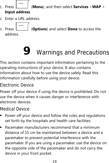 1. Press   (Menu), and then select Services &gt;WAP &gt; Input address. 2. Enter a URL address. 3. Press   (Options) and select Done to access the address. 9  Warnings and Precautions This section contains important information pertaining to the operating instructions of your device. It also contains information about how to use the device safely. Read this information carefully before using your device. Electronic Device Power off your device if using the device is prohibited. Do not use the device when it causes danger or interference with electronic devices. Medical Device z Power off your device and follow the rules and regulations set forth by the hospitals and health care facilities. z Pacemaker manufacturers recommend that a minimum distance of 15 cm be maintained between a device and a pacemaker to prevent potential interference with the pacemaker. If you are using a pacemaker, use the device on the opposite side of the pacemaker and do not carry the device in your front pocket. 19 