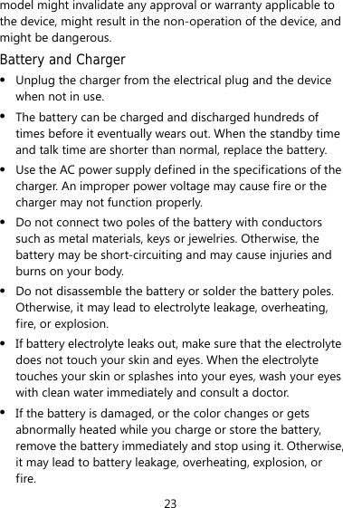 23 model might invalidate any approval or warranty applicable to the device, might result in the non-operation of the device, and might be dangerous. Battery and Charger z Unplug the charger from the electrical plug and the device when not in use. z The battery can be charged and discharged hundreds of times before it eventually wears out. When the standby time and talk time are shorter than normal, replace the battery. z Use the AC power supply defined in the specifications of the charger. An improper power voltage may cause fire or the charger may not function properly. z Do not connect two poles of the battery with conductors such as metal materials, keys or jewelries. Otherwise, the battery may be short-circuiting and may cause injuries and burns on your body. z Do not disassemble the battery or solder the battery poles. Otherwise, it may lead to electrolyte leakage, overheating, fire, or explosion. z If battery electrolyte leaks out, make sure that the electrolyte does not touch your skin and eyes. When the electrolyte touches your skin or splashes into your eyes, wash your eyes with clean water immediately and consult a doctor. z If the battery is damaged, or the color changes or gets abnormally heated while you charge or store the battery, remove the battery immediately and stop using it. Otherwise, it may lead to battery leakage, overheating, explosion, or fire. 