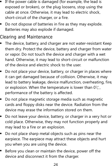 24 z If the power cable is damaged (for example, the lead is exposed or broken), or the plug loosens, stop using the cable at once. Otherwise, it may lead to electric shock, short-circuit of the charger, or a fire. z Do not dispose of batteries in fire as they may explode. Batteries may also explode if damaged. Clearing and Maintenance z The device, battery, and charger are not water-resistant Keep them dry. Protect the device, battery and charger from water or vapor. Do not touch the device and charger with a wet hand. Otherwise, it may lead to short-circuit or malfunction of the device and electric shock to the user. z Do not place your device, battery, or charger in places where it can get damaged because of collision. Otherwise, it may lead to battery leakage, device malfunction, overheating, fire, or explosion. When the temperature is lower than 0 , ℃performance of the battery is affected. z Do not place magnetic storage media such as magnetic cards and floppy disks near the device. Radiation from the device may erase the information stored on them. z Do not leave your device, battery, or charger in a very hot or cold place. Otherwise, they may not function properly and may lead to a fire or an explosion. z Do not place sharp metal objects such as pins near the earpiece. The earpiece may attract these objects and hurt you when you are using the device. z Before you clean or maintain the device, power off the device and disconnect it from the charger.   