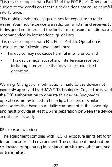27 This device complies with Part 15 of the FCC Rules. Operation is subject to the condition that this device does not cause harmful interference. This mobile device meets guidelines for exposure to radio waves. Your mobile device is a radio transmitter and receiver. It is designed not to exceed the limits for exposure to radio waves recommended by international guidelines. This device complies with FCC Rules Part 15. Operation is subject to the following two conditions: ‧  This device may not cause harmful interference, and ‧  This device must accept any interference received, including interference that may cause undesired operation.  Warning: Changes or modifications made to this device not expressly approved by HUAWEI Technologies Co., Ltd. may void the FCC authorization to operate this device. Body-worn operations are restricted to belt-clips, holsters or similar accessories that have no metallic component in the assembly and must provide at least 1.5 cm separation between the device and the user’s body.  RF exposure warning:   The equipment complies with FCC RF exposure limits set forth for an uncontrolled environment. The equipment must not be co-located or operating in conjunction with any other antenna or transmitter. 