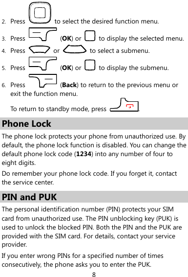  8 2. Press    to select the desired function menu. 3. Press    (OK) or    to display the selected menu. 4. Press    or    to select a submenu. 5. Press    (OK) or    to display the submenu. 6. Press    (Back) to return to the previous menu or exit the function menu.   To return to standby mode, press  . Phone Lock The phone lock protects your phone from unauthorized use. By default, the phone lock function is disabled. You can change the default phone lock code (1234) into any number of four to eight digits. Do remember your phone lock code. If you forget it, contact the service center. PIN and PUK The personal identification number (PIN) protects your SIM card from unauthorized use. The PIN unblocking key (PUK) is used to unlock the blocked PIN. Both the PIN and the PUK are provided with the SIM card. For details, contact your service provider. If you enter wrong PINs for a specified number of times consecutively, the phone asks you to enter the PUK. 