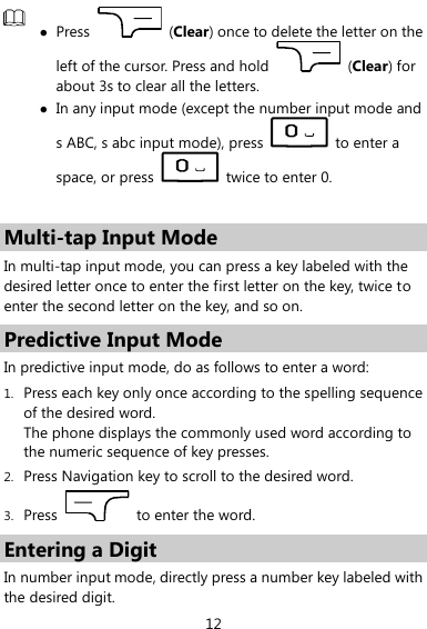  12   Press    (Clear) once to delete the letter on the left of the cursor. Press and hold    (Clear) for about 3s to clear all the letters.    In any input mode (except the number input mode and s ABC, s abc input mode), press    to enter a space, or press    twice to enter 0.  Multi-tap Input Mode In multi-tap input mode, you can press a key labeled with the desired letter once to enter the first letter on the key, twice to enter the second letter on the key, and so on.   Predictive Input Mode In predictive input mode, do as follows to enter a word: 1. Press each key only once according to the spelling sequence of the desired word.   The phone displays the commonly used word according to the numeric sequence of key presses. 2. Press Navigation key to scroll to the desired word. 3. Press    to enter the word. Entering a Digit In number input mode, directly press a number key labeled with the desired digit. 