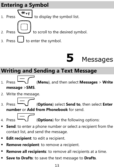  13 Entering a Symbol 1. Press    to display the symbol list. 2. Press    to scroll to the desired symbol. 3. Press    to enter the symbol. 5  Messages Writing and Sending a Text Message   1. Press    (Menu), and then select Messages &gt; Write message &gt;SMS. 2. Write the message. 3. Press    (Options) select Send to, then select Enter number or Add from Phonebook for send. 4. Press    (Options) for the following options:  Send: to enter a phone number or select a recipient from the contact list, and send the message.  Edit recipient: to edit a recipient.  Remove recipient: to remove a recipient.  Remove all recipients: to remove all recipients at a time.  Save to Drafts: to save the text message to Drafts. 