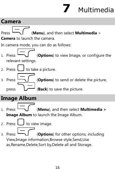  16 7  Multimedia Camera Press    (Menu), and then select Multimedia &gt; Camera to launch the camera. In camera mode, you can do as follows: 1. Press    (Options) to view Image, or configure the relevant settings. 2. Press    to take a picture. 3. Press    (Options) to send or delete the picture, press    (Back) to save the picture. Image Album 1. Press    (Menu), and then select Multimedia &gt; Image Album to launch the Image Album. 2. Press    to view image. 3. Press    (Options) for other options, including View,Image information,Browse style,Send,Use as,Rename,Delete,Sort by,Delete all and Storage. 