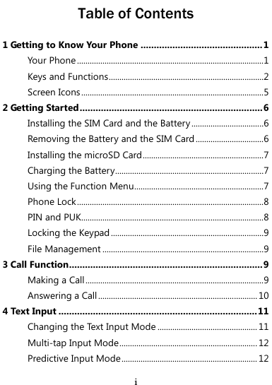  i Table of Contents 1 Getting to Know Your Phone .............................................. 1 Your Phone ........................................................................................1 Keys and Functions .........................................................................2 Screen Icons ......................................................................................5 2 Getting Started ..................................................................... 6 Installing the SIM Card and the Battery ..................................6 Removing the Battery and the SIM Card ................................6 Installing the microSD Card .........................................................7 Charging the Battery......................................................................7 Using the Function Menu .............................................................7 Phone Lock ........................................................................................8 PIN and PUK......................................................................................8 Locking the Keypad ........................................................................9 File Management ............................................................................9 3 Call Function......................................................................... 9 Making a Call ....................................................................................9 Answering a Call ........................................................................... 10 4 Text Input ........................................................................... 11 Changing the Text Input Mode ............................................... 11 Multi-tap Input Mode ................................................................. 12 Predictive Input Mode ................................................................ 12 