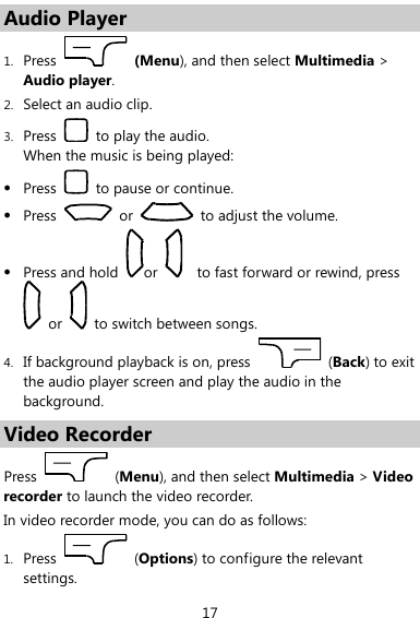  17 Audio Player 1. Press   (Menu), and then select Multimedia &gt; Audio player. 2. Select an audio clip. 3. Press    to play the audio.   When the music is being played:  Press    to pause or continue.  Press    or    to adjust the volume.  Press and hold  or      to fast forward or rewind, press   or    to switch between songs. 4. If background playback is on, press    (Back) to exit the audio player screen and play the audio in the background. Video Recorder Press    (Menu), and then select Multimedia &gt; Video recorder to launch the video recorder. In video recorder mode, you can do as follows: 1. Press    (Options) to configure the relevant settings. 