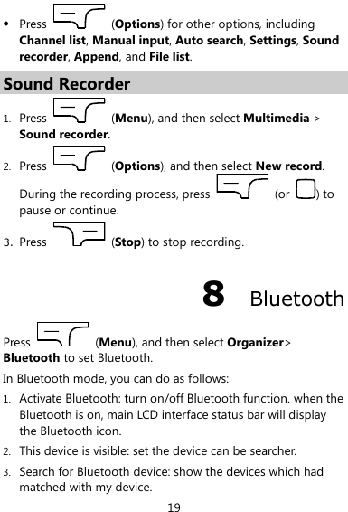  19  Press    (Options) for other options, including Channel list, Manual input, Auto search, Settings, Sound recorder, Append, and File list. Sound Recorder 1. Press    (Menu), and then select Multimedia &gt; Sound recorder. 2. Press    (Options), and then select New record. During the recording process, press    (or  ) to pause or continue. 3. Press    (Stop) to stop recording. 8  Bluetooth Press    (Menu), and then select Organizer&gt; Bluetooth to set Bluetooth. In Bluetooth mode, you can do as follows: 1. Activate Bluetooth: turn on/off Bluetooth function. when the Bluetooth is on, main LCD interface status bar will display the Bluetooth icon. 2. This device is visible: set the device can be searcher. 3. Search for Bluetooth device: show the devices which had matched with my device. 