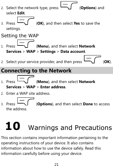  21 2. Select the network type, press    (Options) and select Edit. 3. Press    (OK), and then select Yes to save the settings. Setting the WAP 1. Press    (Menu), and then select Network Services &gt; WAP &gt; Settings &gt; Data account. 2. Select your service provider, and then press    (OK). Connecting to the Network 1. Press    (Menu), and then select Network Services &gt; WAP &gt; Enter address. 2. Enter a WAP site address. 3. Press    (Options), and then select Done to access the address. 10  Warnings and Precautions This section contains important information pertaining to the operating instructions of your device. It also contains information about how to use the device safely. Read this information carefully before using your device. 