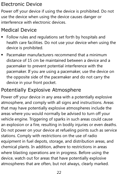  22 Electronic Device Power off your device if using the device is prohibited. Do not use the device when using the device causes danger or interference with electronic devices. Medical Device  Follow rules and regulations set forth by hospitals and health care facilities. Do not use your device when using the device is prohibited.  Pacemaker manufacturers recommend that a minimum distance of 15 cm be maintained between a device and a pacemaker to prevent potential interference with the pacemaker. If you are using a pacemaker, use the device on the opposite side of the pacemaker and do not carry the device in your front pocket. Potentially Explosive Atmosphere Power off your device in any area with a potentially explosive atmosphere, and comply with all signs and instructions. Areas that may have potentially explosive atmospheres include the areas where you would normally be advised to turn off your vehicle engine. Triggering of sparks in such areas could cause an explosion or a fire, resulting in bodily injuries or even deaths. Do not power on your device at refueling points such as service stations. Comply with restrictions on the use of radio equipment in fuel depots, storage, and distribution areas, and chemical plants. In addition, adhere to restrictions in areas where blasting operations are in progress. Before using the device, watch out for areas that have potentially explosive atmospheres that are often, but not always, clearly marked. 