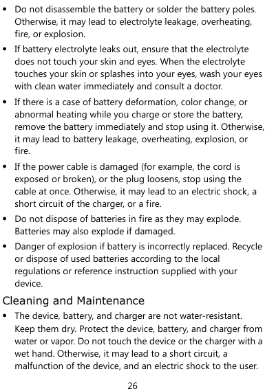  26  Do not disassemble the battery or solder the battery poles. Otherwise, it may lead to electrolyte leakage, overheating, fire, or explosion.  If battery electrolyte leaks out, ensure that the electrolyte does not touch your skin and eyes. When the electrolyte touches your skin or splashes into your eyes, wash your eyes with clean water immediately and consult a doctor.  If there is a case of battery deformation, color change, or abnormal heating while you charge or store the battery, remove the battery immediately and stop using it. Otherwise, it may lead to battery leakage, overheating, explosion, or fire.  If the power cable is damaged (for example, the cord is exposed or broken), or the plug loosens, stop using the cable at once. Otherwise, it may lead to an electric shock, a short circuit of the charger, or a fire.  Do not dispose of batteries in fire as they may explode. Batteries may also explode if damaged.  Danger of explosion if battery is incorrectly replaced. Recycle or dispose of used batteries according to the local regulations or reference instruction supplied with your device. Cleaning and Maintenance  The device, battery, and charger are not water-resistant. Keep them dry. Protect the device, battery, and charger from water or vapor. Do not touch the device or the charger with a wet hand. Otherwise, it may lead to a short circuit, a malfunction of the device, and an electric shock to the user. 