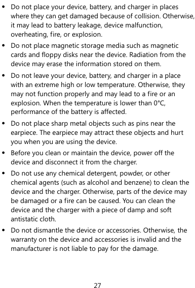  27  Do not place your device, battery, and charger in places where they can get damaged because of collision. Otherwise, it may lead to battery leakage, device malfunction, overheating, fire, or explosion.    Do not place magnetic storage media such as magnetic cards and floppy disks near the device. Radiation from the device may erase the information stored on them.  Do not leave your device, battery, and charger in a place with an extreme high or low temperature. Otherwise, they may not function properly and may lead to a fire or an explosion. When the temperature is lower than 0°C, performance of the battery is affected.  Do not place sharp metal objects such as pins near the earpiece. The earpiece may attract these objects and hurt you when you are using the device.  Before you clean or maintain the device, power off the device and disconnect it from the charger.    Do not use any chemical detergent, powder, or other chemical agents (such as alcohol and benzene) to clean the device and the charger. Otherwise, parts of the device may be damaged or a fire can be caused. You can clean the device and the charger with a piece of damp and soft antistatic cloth.  Do not dismantle the device or accessories. Otherwise, the warranty on the device and accessories is invalid and the manufacturer is not liable to pay for the damage. 