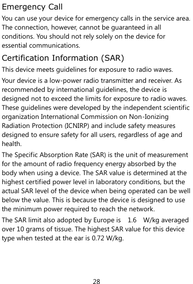  28 Emergency Call You can use your device for emergency calls in the service area. The connection, however, cannot be guaranteed in all conditions. You should not rely solely on the device for essential communications. Certification Information (SAR) This device meets guidelines for exposure to radio waves. Your device is a low-power radio transmitter and receiver. As recommended by international guidelines, the device is designed not to exceed the limits for exposure to radio waves. These guidelines were developed by the independent scientific organization International Commission on Non-Ionizing Radiation Protection (ICNIRP) and include safety measures designed to ensure safety for all users, regardless of age and health.   The Specific Absorption Rate (SAR) is the unit of measurement for the amount of radio frequency energy absorbed by the body when using a device. The SAR value is determined at the highest certified power level in laboratory conditions, but the actual SAR level of the device when being operated can be well below the value. This is because the device is designed to use the minimum power required to reach the network. The SAR limit also adopted by Europe is    1.6    W/kg averaged over 10 grams of tissue. The highest SAR value for this device type when tested at the ear is 0.72 W/kg.    