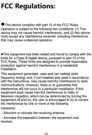  29 FCC Regulations:  This device complies with part 15 of the FCC Rules. Operation is subject to the following two conditions: (1) This device may not cause harmful interference, and (2) this device must accept any interference received, including interference that may cause undesired operation.   This equipment has been tested and found to comply with the limits for a Class B digital device, pursuant to part 15 of the FCC Rules. These limits are designed to provide reasonable protection against harmful interference in a residential installation. This equipment generates, uses and can radiate radio frequency energy and, if not installed and used in accordance with the instructions, may cause harmful interference to radio communications. However, there is no guarantee that interference will not occur in a particular installation. If this equipment does cause harmful interference to radio or television reception, which can be determined by turning the equipment off and on, the user is encouraged to try to correct the interference by one or more of the following measures: —Reorient or relocate the receiving antenna. —Increase the separation between the equipment and receiver. 