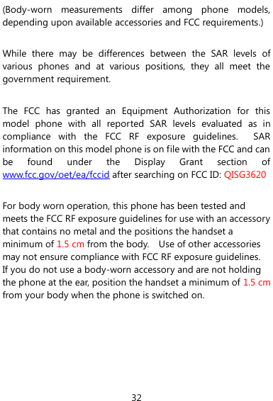  32 (Body-worn  measurements  differ  among  phone  models, depending upon available accessories and FCC requirements.)  While  there  may  be  differences  between  the  SAR  levels  of various  phones  and  at  various  positions,  they  all  meet  the government requirement.  The  FCC  has  granted  an  Equipment  Authorization  for  this model  phone  with  all  reported  SAR  levels  evaluated  as  in compliance  with  the  FCC  RF  exposure  guidelines.    SAR information on this model phone is on file with the FCC and can be  found  under  the  Display  Grant  section  of www.fcc.gov/oet/ea/fccid after searching on FCC ID: QISG3620  For body worn operation, this phone has been tested and meets the FCC RF exposure guidelines for use with an accessory that contains no metal and the positions the handset a minimum of 1.5 cm from the body.    Use of other accessories may not ensure compliance with FCC RF exposure guidelines.   If you do not use a body-worn accessory and are not holding the phone at the ear, position the handset a minimum of 1.5 cm from your body when the phone is switched on.  
