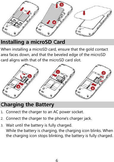  6  Installing a microSD Card When installing a microSD card, ensure that the gold contact area faces down, and that the beveled edge of the microSD card aligns with that of the microSD card slot.  Charging the Battery 1. Connect the charger to an AC power socket. 2. Connect the charger to the phone&apos;s charger jack. 3. Wait until the battery is fully charged.   While the battery is charging, the charging icon blinks. When the charging icon stops blinking, the battery is fully charged. 