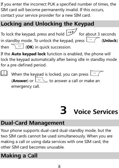  8 If you enter the incorrect PUK a specified number of times, the SIM card will become permanently invalid. If this occurs, contact your service provider for a new SIM card. Locking and Unlocking the Keypad To lock the keypad, press and hold    for about 3 seconds in standby mode. To unlock the keypad, press    (Unlock) then    (OK) in quick succession. If the Auto keypad lock function is enabled, the phone will lock the keypad automatically after being idle in standby mode for a pre-defined period.  When the keypad is locked, you can press   (Answer) or    to answer a call or make an emergency call.  3  Voice Services Dual-Card Management Your phone supports dual-card dual-standby mode, but the two SIM cards cannot be used simultaneously. When you are making a call or using data services with one SIM card, the other SIM card becomes unusable. Making a Call 