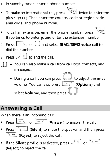  9 1. In standby mode, enter a phone number.  To make an international call, press    twice to enter the plus sign (+). Then enter the country code or region code, area code, and phone number.  To call an extension, enter the phone number, press   three times to enter p, and enter the extension number. 2. Press    or    and select SIM1/SIM2 voice call to dial the number. 3. Press    to end the call.   You can also make a call from call logs, contacts, and messages.  During a call, you can press      to adjust the in-call volume. You can also press    (Options) and select Volume, and then press    .  Answering a Call When there is an incoming call:  Press    or    (Answer) to answer the call.  Press    (Silent) to mute the speaker, and then press   (Reject) to reject the call.  If the Silent profile is activated, press    or   (Reject) to reject the call. 