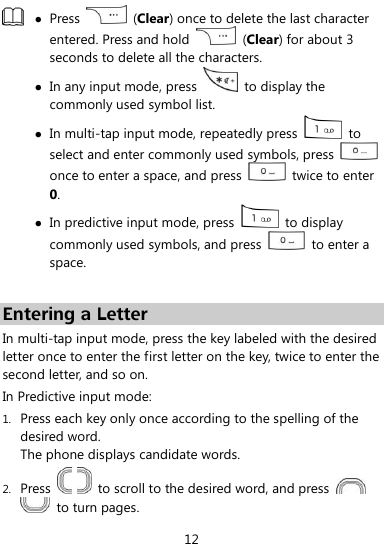  12   Press    (Clear) once to delete the last character entered. Press and hold    (Clear) for about 3 seconds to delete all the characters.  In any input mode, press    to display the commonly used symbol list.  In multi-tap input mode, repeatedly press    to select and enter commonly used symbols, press   once to enter a space, and press    twice to enter 0.  In predictive input mode, press    to display commonly used symbols, and press    to enter a space.  Entering a Letter In multi-tap input mode, press the key labeled with the desired letter once to enter the first letter on the key, twice to enter the second letter, and so on. In Predictive input mode: 1. Press each key only once according to the spelling of the desired word.   The phone displays candidate words. 2. Press      to scroll to the desired word, and press     to turn pages. 