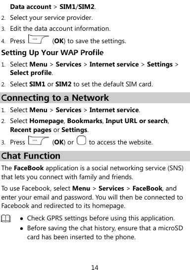  14 Data account &gt; SIM1/SIM2. 2. Select your service provider. 3. Edit the data account information. 4. Press    (OK) to save the settings. Setting Up Your WAP Profile 1. Select Menu &gt; Services &gt; Internet service &gt; Settings &gt; Select profile. 2. Select SIM1 or SIM2 to set the default SIM card. Connecting to a Network 1. Select Menu &gt; Services &gt; Internet service. 2. Select Homepage, Bookmarks, Input URL or search, Recent pages or Settings. 3. Press    (OK) or    to access the website. Chat Function The FaceBook application is a social networking service (SNS) that lets you connect with family and friends. To use Facebook, select Menu &gt; Services &gt; FaceBook, and enter your email and password. You will then be connected to Facebook and redirected to its homepage.   Check GPRS settings before using this application.  Before saving the chat history, ensure that a microSD card has been inserted to the phone.  