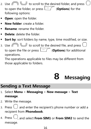  16 2. Use      to scroll to the desired folder, and press   to open the folder, or press    (Options) for the following options:  Open: open the folder.  New folder: create a folder.  Rename: rename the folder.  Delete: delete the folder.  Sort by: sort folders by name, type, time modified, or size. 3. Use      to scroll to the desired file, and press   to open the file or press    (Options) for additional operations. The operations applicable to files may be different from those applicable to folders. 8  Messaging Sending a Text Message 1. Select Menu &gt; Messaging &gt; New message &gt; Text message. 2. Write the message. 3. Press    and enter the recipient&apos;s phone number or add a recipient from Phonebook. 4. Press  , and select From SIM1 or From SIM2 to send the message. 