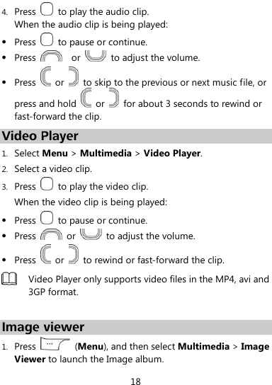  18 4. Press    to play the audio clip.   When the audio clip is being played:  Press    to pause or continue.  Press      or    to adjust the volume.  Press    or    to skip to the previous or next music file, or press and hold    or    for about 3 seconds to rewind or fast-forward the clip. Video Player 1. Select Menu &gt; Multimedia &gt; Video Player. 2. Select a video clip. 3. Press    to play the video clip. When the video clip is being played:  Press    to pause or continue.  Press    or    to adjust the volume.  Press    or    to rewind or fast-forward the clip.  Video Player only supports video files in the MP4, avi and 3GP format.  Image viewer 1. Press    (Menu), and then select Multimedia &gt; Image Viewer to launch the Image album. 