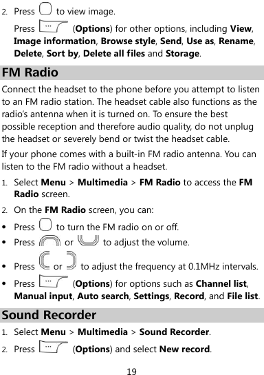  19 2. Press    to view image. Press    (Options) for other options, including View, Image information, Browse style, Send, Use as, Rename, Delete, Sort by, Delete all files and Storage. FM Radio Connect the headset to the phone before you attempt to listen to an FM radio station. The headset cable also functions as the radio’s antenna when it is turned on. To ensure the best possible reception and therefore audio quality, do not unplug the headset or severely bend or twist the headset cable. If your phone comes with a built-in FM radio antenna. You can listen to the FM radio without a headset. 1. Select Menu &gt; Multimedia &gt; FM Radio to access the FM Radio screen. 2. On the FM Radio screen, you can:  Press    to turn the FM radio on or off.  Press    or    to adjust the volume.  Press    or    to adjust the frequency at 0.1MHz intervals.  Press    (Options) for options such as Channel list, Manual input, Auto search, Settings, Record, and File list. Sound Recorder 1. Select Menu &gt; Multimedia &gt; Sound Recorder. 2. Press    (Options) and select New record. 