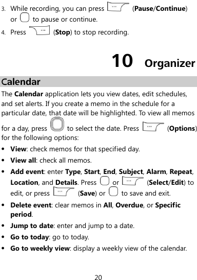  20 3. While recording, you can press    (Pause/Continue) or    to pause or continue. 4. Press    (Stop) to stop recording. 10  Organizer Calendar The Calendar application lets you view dates, edit schedules, and set alerts. If you create a memo in the schedule for a particular date, that date will be highlighted. To view all memos for a day, press    to select the date. Press    (Options) for the following options:  View: check memos for that specified day.  View all: check all memos.  Add event: enter Type, Start, End, Subject, Alarm, Repeat, Location, and Details. Press    or    (Select/Edit) to edit, or press   (Save) or    to save and exit.  Delete event: clear memos in All, Overdue, or Specific period.  Jump to date: enter and jump to a date.  Go to today: go to today.  Go to weekly view: display a weekly view of the calendar. 