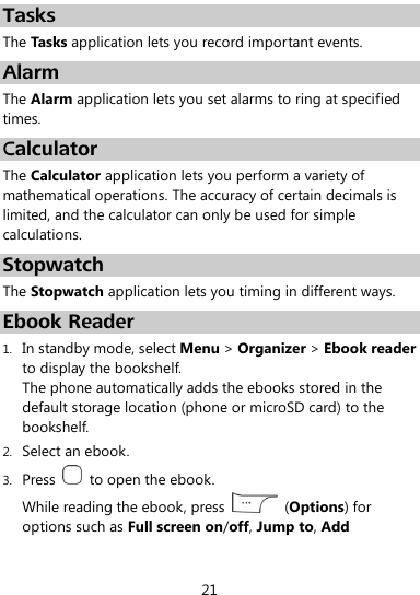  21 Tasks The Tasks application lets you record important events. Alarm The Alarm application lets you set alarms to ring at specified times. Calculator The Calculator application lets you perform a variety of mathematical operations. The accuracy of certain decimals is limited, and the calculator can only be used for simple calculations. Stopwatch The Stopwatch application lets you timing in different ways. Ebook Reader 1. In standby mode, select Menu &gt; Organizer &gt; Ebook reader to display the bookshelf. The phone automatically adds the ebooks stored in the default storage location (phone or microSD card) to the bookshelf. 2. Select an ebook. 3. Press    to open the ebook. While reading the ebook, press    (Options) for options such as Full screen on/off, Jump to, Add 