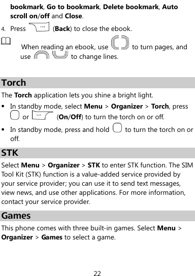  22 bookmark, Go to bookmark, Delete bookmark, Auto scroll on/off and Close. 4. Press    (Back) to close the ebook.  When reading an ebook, use      to turn pages, and use      to change lines.  Torch The Torch application lets you shine a bright light.  In standby mode, select Menu &gt; Organizer &gt; Torch, press   or    (On/Off) to turn the torch on or off.  In standby mode, press and hold    to turn the torch on or off. STK Select Menu &gt; Organizer &gt; STK to enter STK function. The SIM Tool Kit (STK) function is a value-added service provided by your service provider; you can use it to send text messages, view news, and use other applications. For more information, contact your service provider. Games This phone comes with three built-in games. Select Menu &gt; Organizer &gt; Games to select a game. 