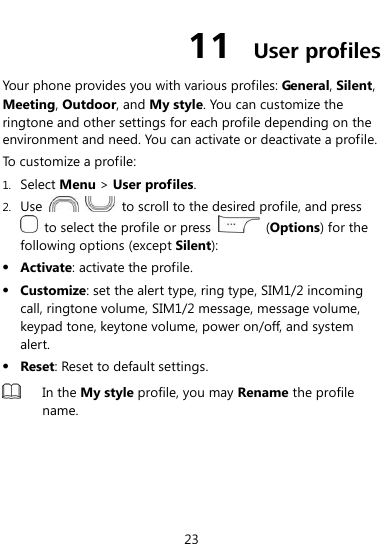  23 11  User profiles Your phone provides you with various profiles: General, Silent, Meeting, Outdoor, and My style. You can customize the ringtone and other settings for each profile depending on the environment and need. You can activate or deactivate a profile. To customize a profile: 1. Select Menu &gt; User profiles. 2. Use      to scroll to the desired profile, and press   to select the profile or press    (Options) for the following options (except Silent):  Activate: activate the profile.  Customize: set the alert type, ring type, SIM1/2 incoming call, ringtone volume, SIM1/2 message, message volume, keypad tone, keytone volume, power on/off, and system alert.  Reset: Reset to default settings.  In the My style profile, you may Rename the profile name.  