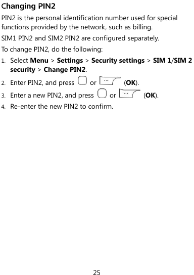  25 Changing PIN2 PIN2 is the personal identification number used for special functions provided by the network, such as billing. SIM1 PIN2 and SIM2 PIN2 are configured separately. To change PIN2, do the following: 1. Select Menu &gt; Settings &gt; Security settings &gt; SIM 1/SIM 2 security &gt; Change PIN2. 2. Enter PIN2, and press    or    (OK). 3. Enter a new PIN2, and press    or    (OK). 4. Re-enter the new PIN2 to confirm. 