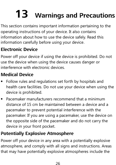  26 13  Warnings and Precautions This section contains important information pertaining to the operating instructions of your device. It also contains information about how to use the device safely. Read this information carefully before using your device. Electronic Device Power off your device if using the device is prohibited. Do not use the device when using the device causes danger or interference with electronic devices. Medical Device  Follow rules and regulations set forth by hospitals and health care facilities. Do not use your device when using the device is prohibited.  Pacemaker manufacturers recommend that a minimum distance of 15 cm be maintained between a device and a pacemaker to prevent potential interference with the pacemaker. If you are using a pacemaker, use the device on the opposite side of the pacemaker and do not carry the device in your front pocket. Potentially Explosive Atmosphere Power off your device in any area with a potentially explosive atmosphere, and comply with all signs and instructions. Areas that may have potentially explosive atmospheres include the 