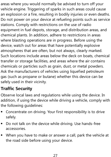  27 areas where you would normally be advised to turn off your vehicle engine. Triggering of sparks in such areas could cause an explosion or a fire, resulting in bodily injuries or even deaths. Do not power on your device at refueling points such as service stations. Comply with restrictions on the use of radio equipment in fuel depots, storage, and distribution areas, and chemical plants. In addition, adhere to restrictions in areas where blasting operations are in progress. Before using the device, watch out for areas that have potentially explosive atmospheres that are often, but not always, clearly marked. Such locations include areas below the deck on boats, chemical transfer or storage facilities, and areas where the air contains chemicals or particles such as grain, dust, or metal powders. Ask the manufacturers of vehicles using liquefied petroleum gas (such as propane or butane) whether this device can be safely used in their vicinity. Traffic Security Observe local laws and regulations while using the device. In addition, if using the device while driving a vehicle, comply with the following guidelines:  Concentrate on driving. Your first responsibility is to drive safely.  Do not talk on the device while driving. Use hands-free accessories.  When you have to make or answer a call, park the vehicle at the road side before using your device. 