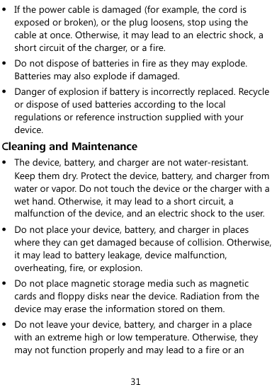  31  If the power cable is damaged (for example, the cord is exposed or broken), or the plug loosens, stop using the cable at once. Otherwise, it may lead to an electric shock, a short circuit of the charger, or a fire.  Do not dispose of batteries in fire as they may explode. Batteries may also explode if damaged.  Danger of explosion if battery is incorrectly replaced. Recycle or dispose of used batteries according to the local regulations or reference instruction supplied with your device. Cleaning and Maintenance  The device, battery, and charger are not water-resistant. Keep them dry. Protect the device, battery, and charger from water or vapor. Do not touch the device or the charger with a wet hand. Otherwise, it may lead to a short circuit, a malfunction of the device, and an electric shock to the user.  Do not place your device, battery, and charger in places where they can get damaged because of collision. Otherwise, it may lead to battery leakage, device malfunction, overheating, fire, or explosion.  Do not place magnetic storage media such as magnetic cards and floppy disks near the device. Radiation from the device may erase the information stored on them.  Do not leave your device, battery, and charger in a place with an extreme high or low temperature. Otherwise, they may not function properly and may lead to a fire or an 