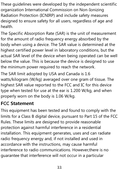  33 These guidelines were developed by the independent scientific organization International Commission on Non-Ionizing Radiation Protection (ICNIRP) and include safety measures designed to ensure safety for all users, regardless of age and health. The Specific Absorption Rate (SAR) is the unit of measurement for the amount of radio frequency energy absorbed by the body when using a device. The SAR value is determined at the highest certified power level in laboratory conditions, but the actual SAR level of the device when being operated can be well below the value. This is because the device is designed to use the minimum power required to reach the network. The SAR limit adopted by USA and Canada is 1.6 watts/kilogram (W/kg) averaged over one gram of tissue. The highest SAR value reported to the FCC and IC for this device type when tested for use at the ear is 1.200 W/kg, and when properly worn on the body is 1.06 W/kg. FCC Statement This equipment has been tested and found to comply with the limits for a Class B digital device, pursuant to Part 15 of the FCC Rules. These limits are designed to provide reasonable protection against harmful interference in a residential installation. This equipment generates, uses and can radiate radio frequency energy and, if not installed and used in accordance with the instructions, may cause harmful interference to radio communications. However,there is no guarantee that interference will not occur in a particular 