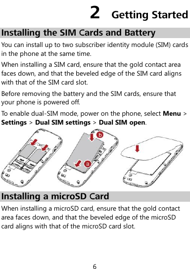  6 2  Getting Started Installing the SIM Cards and Battery You can install up to two subscriber identity module (SIM) cards in the phone at the same time. When installing a SIM card, ensure that the gold contact area faces down, and that the beveled edge of the SIM card aligns with that of the SIM card slot. Before removing the battery and the SIM cards, ensure that your phone is powered off. To enable dual-SIM mode, power on the phone, select Menu &gt; Settings &gt; Dual SIM settings &gt; Dual SIM open.  Installing a microSD Card When installing a microSD card, ensure that the gold contact area faces down, and that the beveled edge of the microSD card aligns with that of the microSD card slot. 