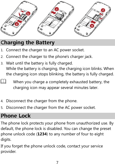  7    Charging the Battery 1. Connect the charger to an AC power socket. 2. Connect the charger to the phone&apos;s charger jack. 3. Wait until the battery is fully charged. While the battery is charging, the charging icon blinks. When the charging icon stops blinking, the battery is fully charged.  When you charge a completely exhausted battery, the charging icon may appear several minutes later.  4. Disconnect the charger from the phone. 5. Disconnect the charger from the AC power socket. Phone Lock The phone lock protects your phone from unauthorized use. By default, the phone lock is disabled. You can change the preset phone unlock code (1234) to any number of four to eight digits. If you forget the phone unlock code, contact your service provider. 