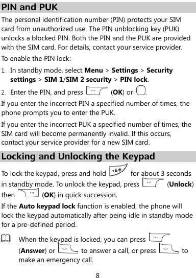  8 PIN and PUK The personal identification number (PIN) protects your SIM card from unauthorized use. The PIN unblocking key (PUK) unlocks a blocked PIN. Both the PIN and the PUK are provided with the SIM card. For details, contact your service provider. To enable the PIN lock: 1. In standby mode, select Menu &gt; Settings &gt; Security settings &gt; SIM 1/SIM 2 security &gt; PIN lock. 2. Enter the PIN, and press    (OK) or  . If you enter the incorrect PIN a specified number of times, the phone prompts you to enter the PUK. If you enter the incorrect PUK a specified number of times, the SIM card will become permanently invalid. If this occurs, contact your service provider for a new SIM card. Locking and Unlocking the Keypad To lock the keypad, press and hold    for about 3 seconds in standby mode. To unlock the keypad, press    (Unlock) then    (OK) in quick succession. If the Auto keypad lock function is enabled, the phone will lock the keypad automatically after being idle in standby mode for a pre-defined period.  When the keypad is locked, you can press   (Answer) or    to answer a call, or press    to make an emergency call. 