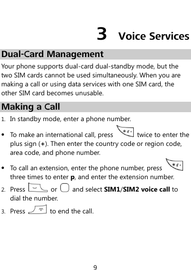  9  3  Voice Services Dual-Card Management Your phone supports dual-card dual-standby mode, but the two SIM cards cannot be used simultaneously. When you are making a call or using data services with one SIM card, the other SIM card becomes unusable. Making a Call 1. In standby mode, enter a phone number.  To make an international call, press    twice to enter the plus sign (+). Then enter the country code or region code, area code, and phone number.  To call an extension, enter the phone number, press   three times to enter p, and enter the extension number. 2. Press    or    and select SIM1/SIM2 voice call to dial the number. 3. Press    to end the call. 