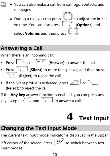  10   You can also make a call from call logs, contacts, and messages.  During a call, you can press      to adjust the in-call volume. You can also press    (Options) and select Volume, and then press    .  Answering a Call When there is an incoming call:  Press    or    (Answer) to answer the call.  Press    (Silent) to mute the speaker, and then press   (Reject) to reject the call.  If the Silent profile is activated, press    or   (Reject) to reject the call. If the Any key answer function is enabled, you can press any key except    and    to answer a call. 4  Text Input Changing the Text Input Mode The current text input mode indicator is displayed in the upper left corner of the screen. Press    to switch between text input modes. 