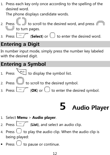  12 1. Press each key only once according to the spelling of the desired word.   The phone displays candidate words. 2. Press      to scroll to the desired word, and press     to turn pages. 3. Press    (Select) or    to enter the desired word. Entering a Digit In number input mode, simply press the number key labeled with the desired digit. Entering a Symbol 1. Press    to display the symbol list. 2. Press    to scroll to the desired symbol. 3. Press    (OK) or    to enter the desired symbol. 5  Audio Player 1. Select Menu &gt; Audio player. 2. Press    (List), and select an audio clip. 4. Press    to play the audio clip. When the audio clip is being played:  Press    to pause or continue. 